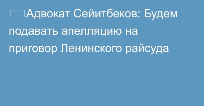 ❗️Адвокат Сейитбеков: Будем подавать апелляцию на приговор Ленинского райсуда