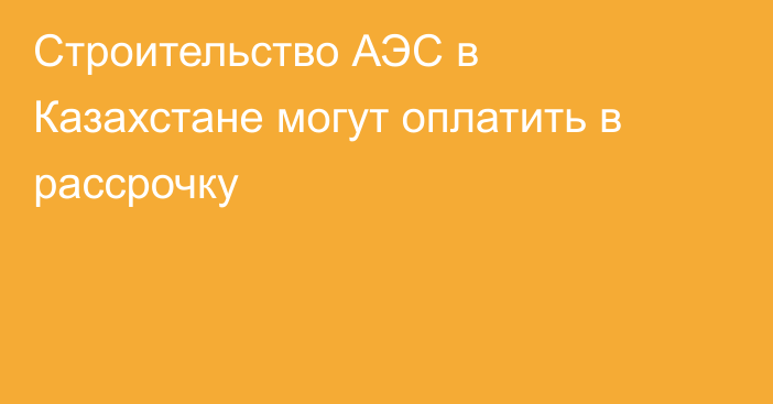 Строительство АЭС в Казахстане могут оплатить в рассрочку