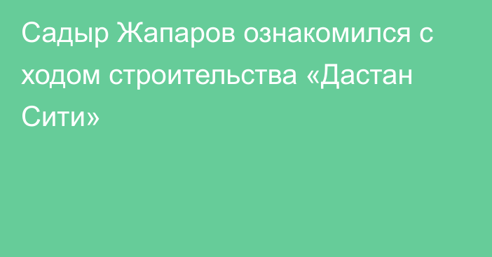 Садыр Жапаров ознакомился с ходом строительства «Дастан Сити»