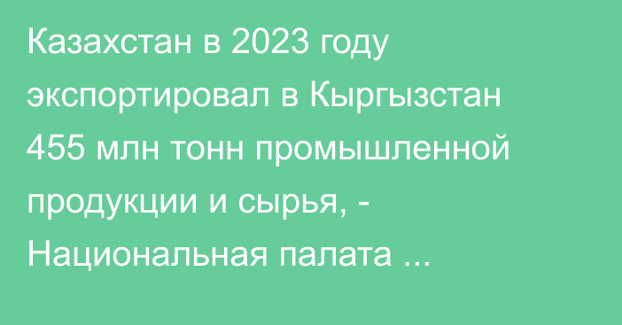 Казахстан в 2023 году экспортировал в Кыргызстан 455 млн тонн промышленной продукции и сырья, - Национальная палата предпринимателей РК