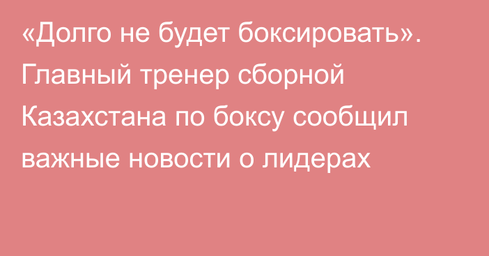 «Долго не будет боксировать». Главный тренер сборной Казахстана по боксу сообщил важные новости о лидерах