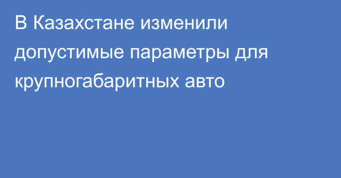 В Казахстане изменили допустимые параметры для крупногабаритных авто