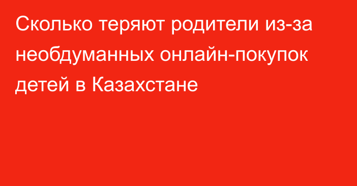 Сколько теряют родители из-за необдуманных онлайн-покупок детей в Казахстане