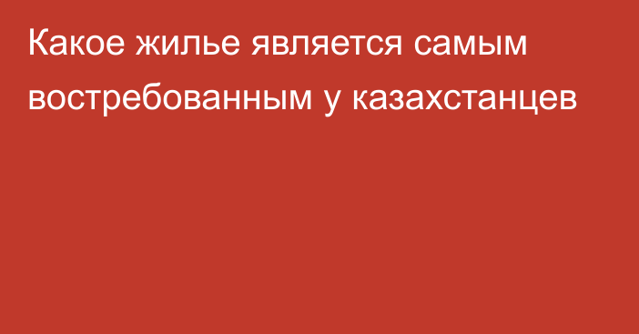 Какое жилье является самым востребованным у казахстанцев