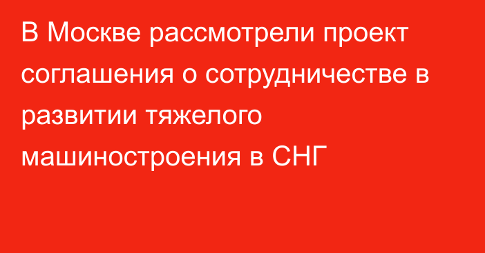 В Москве рассмотрели проект соглашения о сотрудничестве в развитии тяжелого машиностроения в СНГ