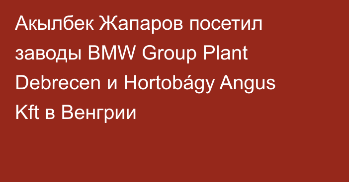 Акылбек Жапаров посетил заводы BMW Group Plant Debrecen и Hortobágy Angus Kft в Венгрии