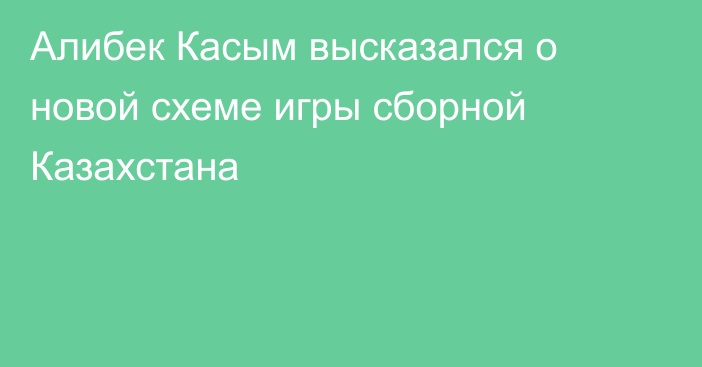 Алибек Касым высказался о новой схеме игры сборной Казахстана