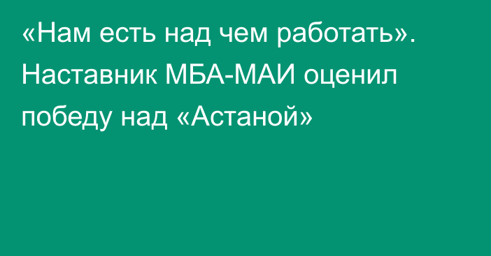 «Нам есть над чем работать». Наставник МБА-МАИ оценил победу над «Астаной»