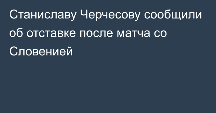 Станиславу Черчесову сообщили об отставке после матча со Словенией