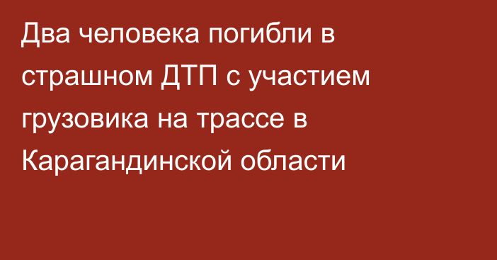 Два человека погибли в страшном ДТП с участием грузовика на трассе в Карагандинской области