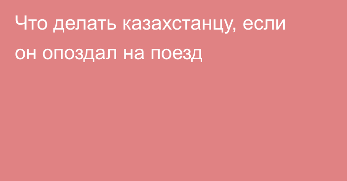 Что делать казахстанцу, если он опоздал на поезд