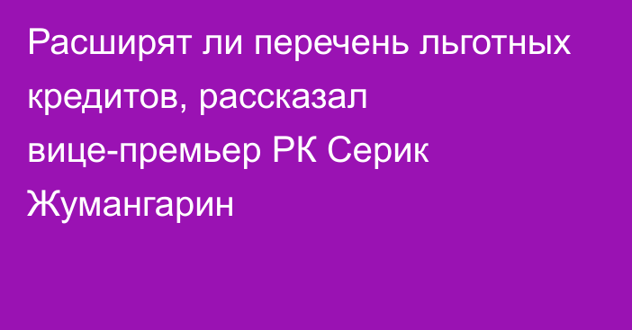 Расширят ли перечень льготных кредитов, рассказал вице-премьер РК Серик Жумангарин