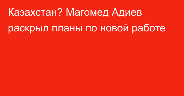 Казахстан? Магомед Адиев раскрыл планы по новой работе