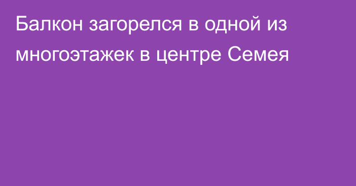 Балкон загорелся в одной из многоэтажек в центре Семея