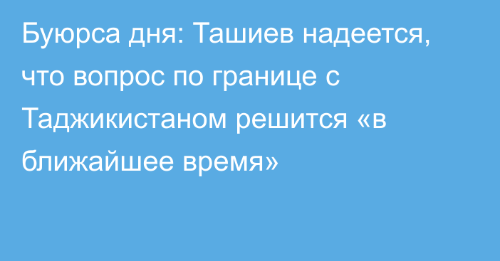 Буюрса дня: Ташиев надеется, что вопрос по границе с Таджикистаном решится «в ближайшее время»