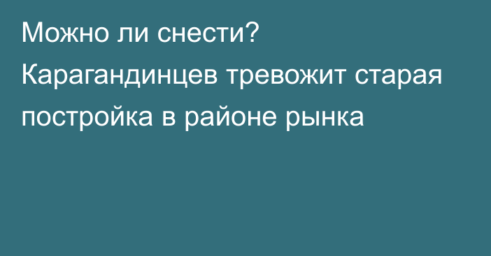 Можно ли снести? Карагандинцев тревожит старая постройка в районе рынка