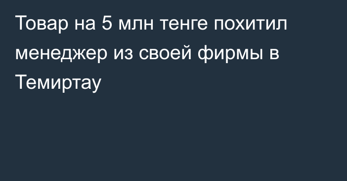 Товар на 5 млн тенге похитил менеджер из своей фирмы в Темиртау