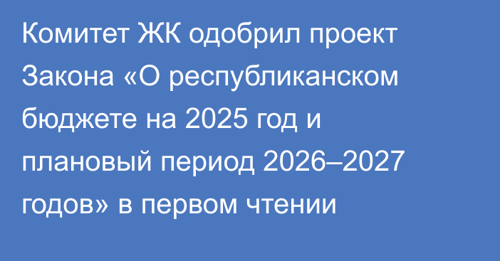 Комитет ЖК одобрил проект Закона «О республиканском бюджете на 2025 год и плановый период 2026–2027 годов» в первом чтении