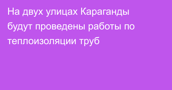 На двух улицах Караганды будут проведены работы по теплоизоляции труб