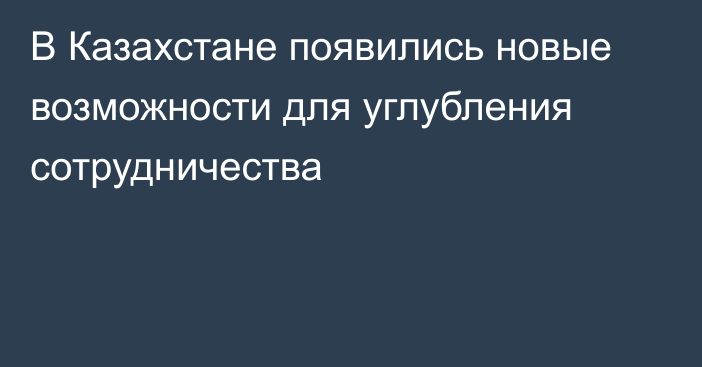 В Казахстане появились новые возможности для углубления сотрудничества