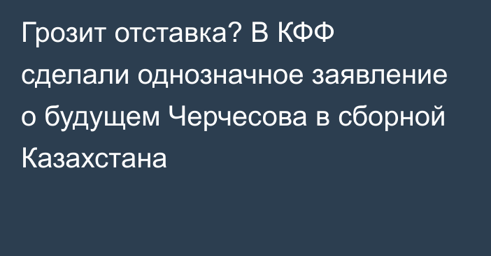 Грозит отставка? В КФФ сделали однозначное заявление о будущем Черчесова в сборной Казахстана