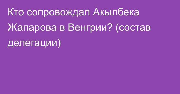 Кто сопровождал Акылбека Жапарова в Венгрии? (состав делегации)