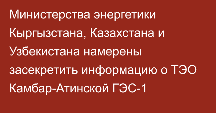 Министерства энергетики Кыргызстана, Казахстана и Узбекистана намерены засекретить информацию о ТЭО Камбар-Атинской ГЭС-1