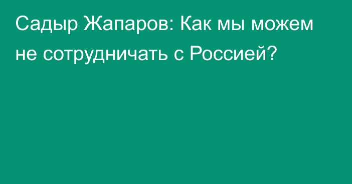 Садыр Жапаров: Как мы можем не сотрудничать с Россией?