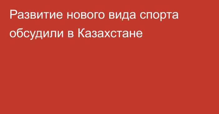 Развитие нового вида спорта обсудили в Казахстане