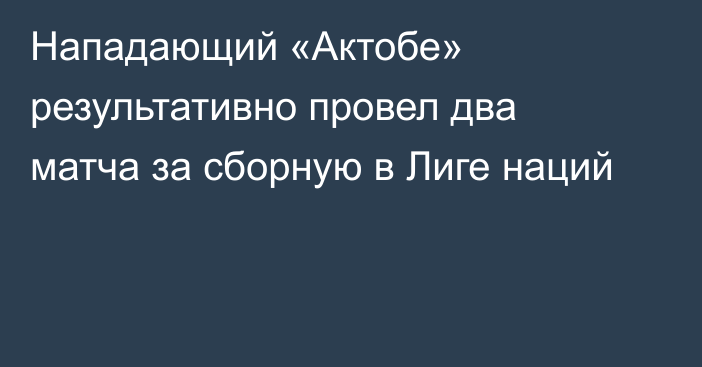 Нападающий «Актобе» результативно провел два матча за сборную в Лиге наций