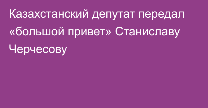 Казахстанский депутат передал «большой привет» Станиславу Черчесову