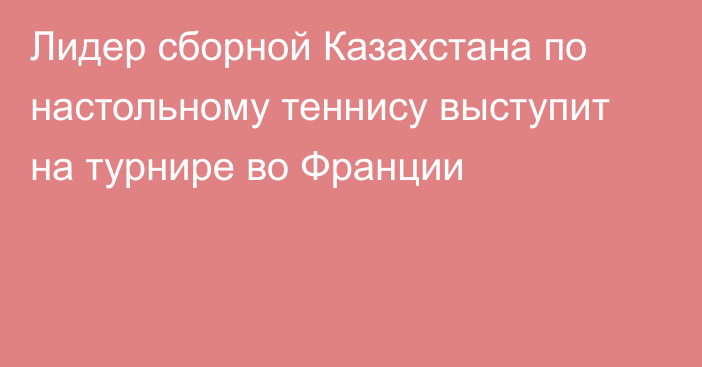 Лидер сборной Казахстана по настольному теннису выступит на турнире во Франции