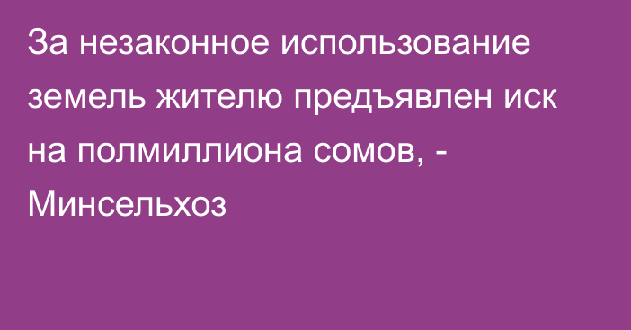 За незаконное использование земель жителю предъявлен иск на полмиллиона сомов, - Минсельхоз