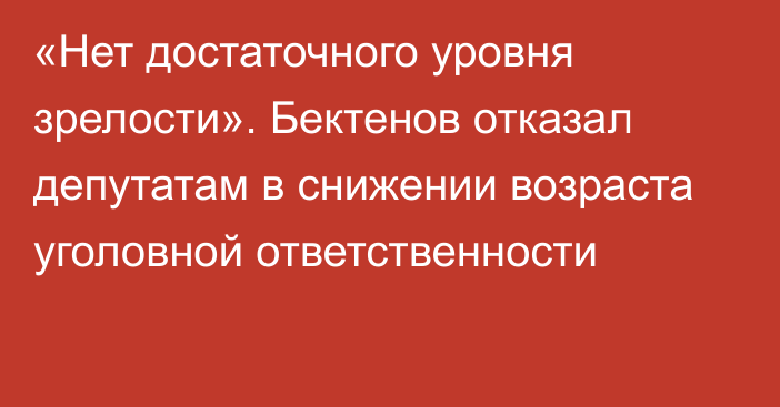 «Нет достаточного уровня зрелости». Бектенов отказал депутатам в снижении возраста уголовной ответственности