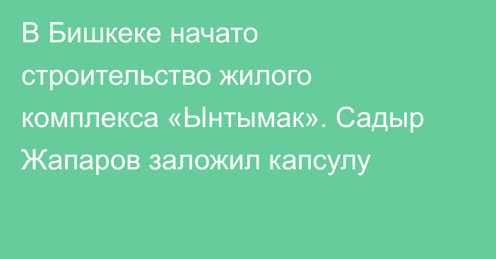 В Бишкеке начато строительство жилого комплекса «Ынтымак». Садыр Жапаров заложил капсулу