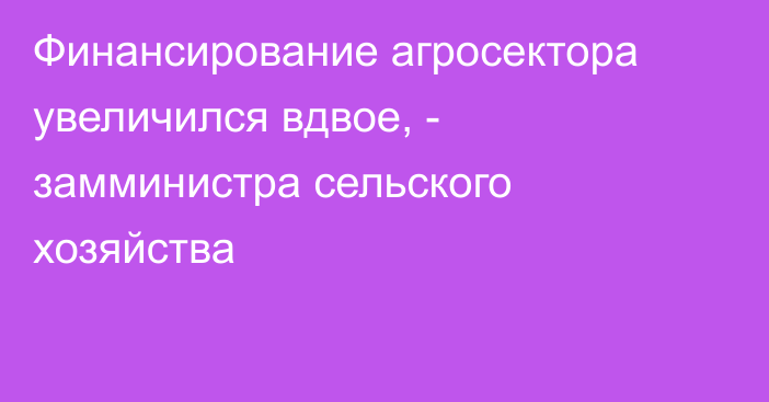 Финансирование агросектора увеличился вдвое, - замминистра сельского хозяйства