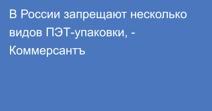 В России запрещают несколько видов ПЭТ-упаковки, - Коммерсантъ