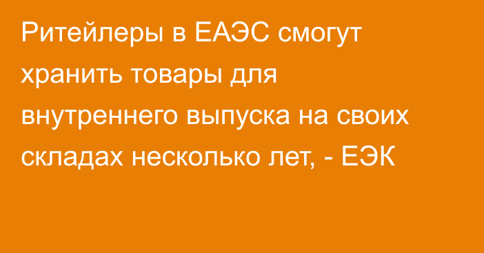 Ритейлеры в ЕАЭС смогут хранить товары для внутреннего выпуска на своих складах несколько лет, - ЕЭК