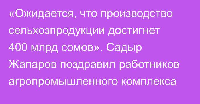 «Ожидается, что производство сельхозпродукции достигнет 400 млрд сомов». Садыр Жапаров поздравил работников агропромышленного комплекса