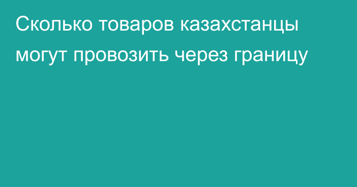 Сколько товаров казахстанцы могут провозить через границу