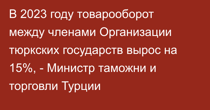 В 2023 году товарооборот между членами Организации тюркских государств вырос на 15%, - Министр таможни и торговли Турции 