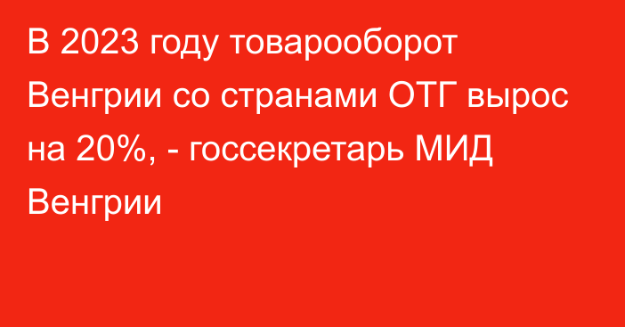 В 2023 году товарооборот Венгрии со странами ОТГ вырос на 20%, - госсекретарь МИД Венгрии