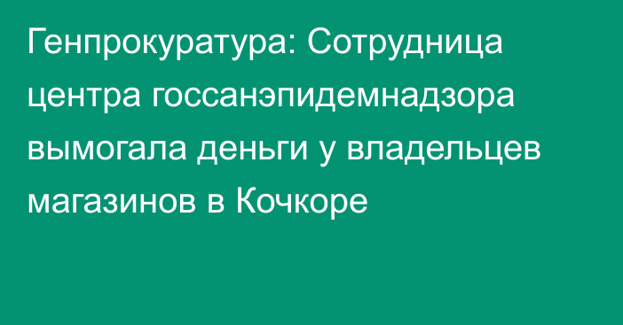 Генпрокуратура: Сотрудница центра госсанэпидемнадзора вымогала деньги у владельцев магазинов в Кочкоре