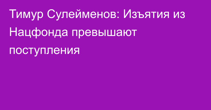 Тимур Сулейменов: Изъятия из Нацфонда превышают поступления