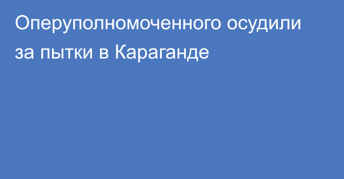 Оперуполномоченного осудили за пытки в Караганде