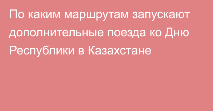 По каким маршрутам запускают дополнительные поезда ко Дню Республики в Казахстане