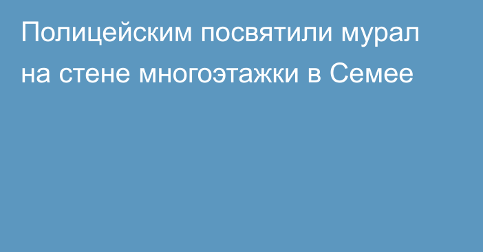 Полицейским посвятили мурал на стене многоэтажки в Семее