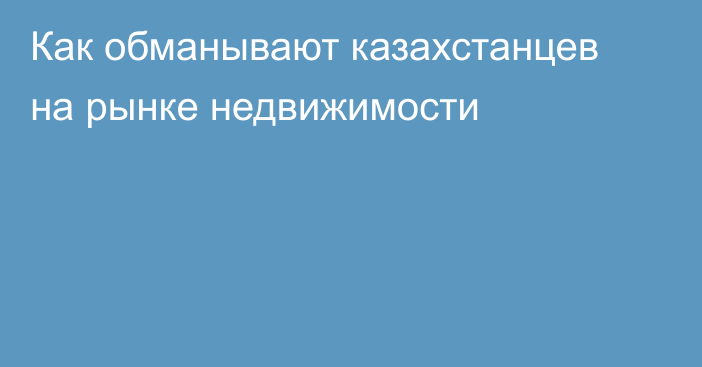 Как обманывают казахстанцев на рынке недвижимости