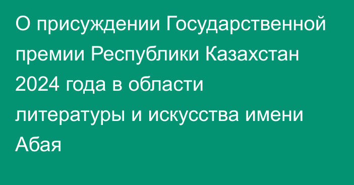 О присуждении Государственной премии Республики Казахстан  2024 года в области литературы и искусства имени Абая