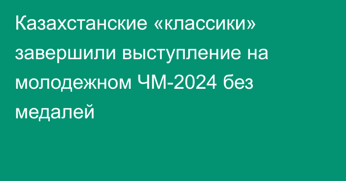 Казахстанские «классики» завершили выступление на молодежном ЧМ-2024 без медалей